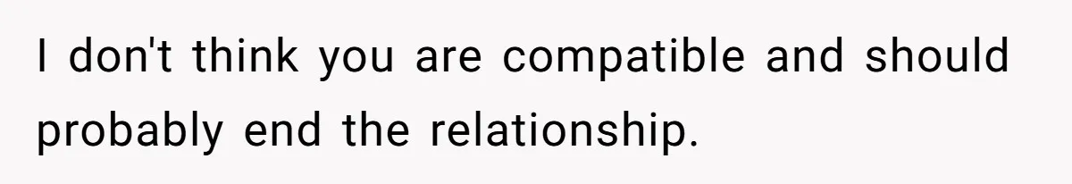I don't think you are compatible and should probably end the relationship.
