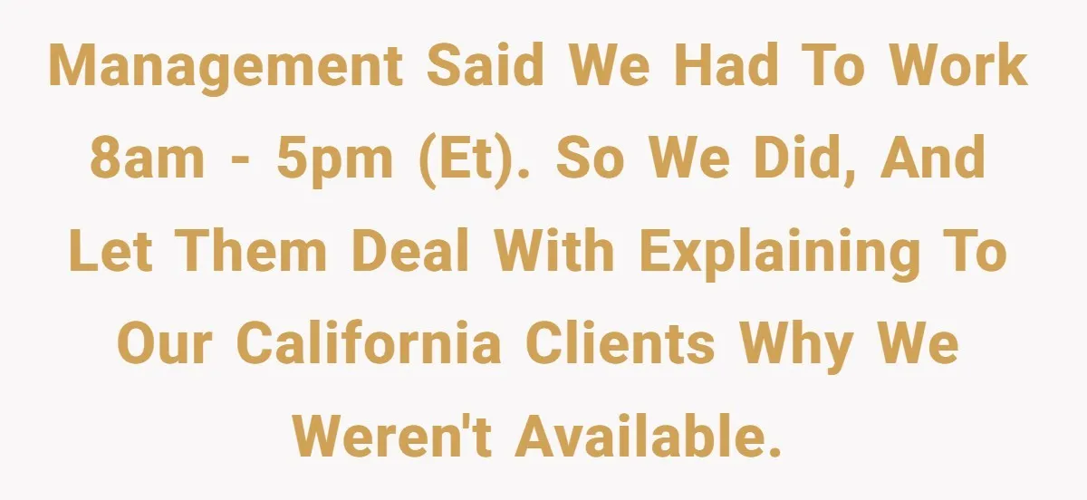New CEO Imposes Strict Early Hours Policy, Which Ironically Lasts Only 2 Weeks Management said we had to work 8am - 5pm (ET). So we did, and let them deal with explaining to our California clients why we weren't available.