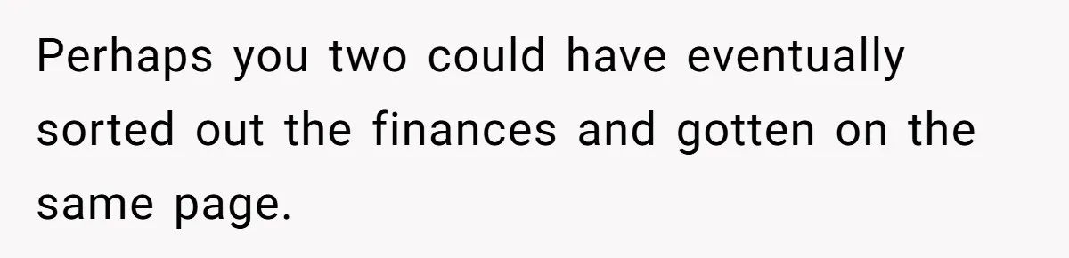 Perhaps you two could have eventually sorted out the finances and gotten on the same page.
