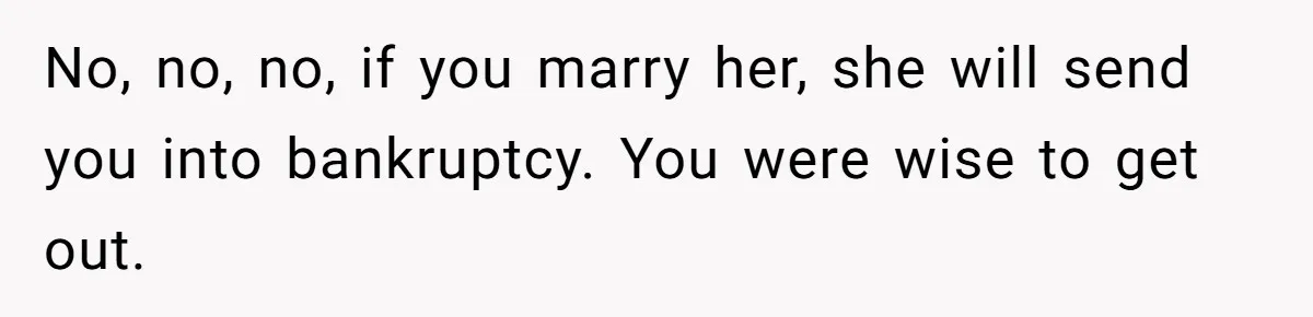 No, no, no, if you marry her, she will send you into bankruptcy. You were wise to get out.