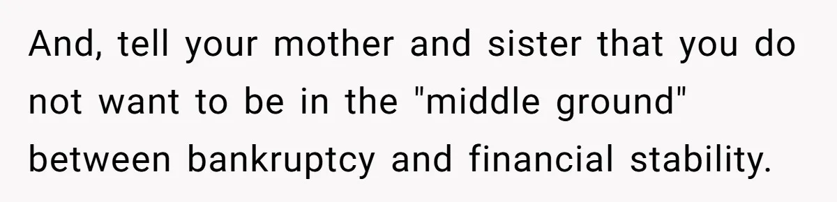 And, tell your mother and sister that you do not want to be in the "middle ground" between bankruptcy and financial stability.