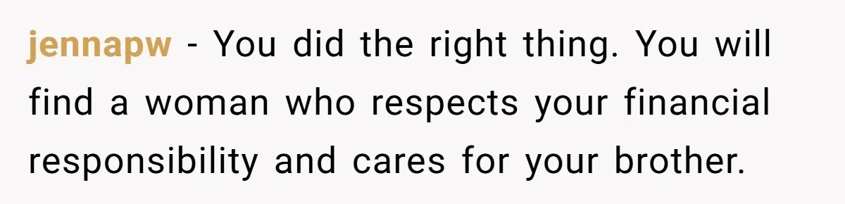 jennapw − You did the right thing. You will find a woman who respects your financial responsibility and cares for your brother.