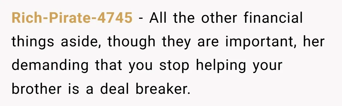 Rich-Pirate-4745 − All the other financial things aside, though they are important, her demanding that you stop helping your brother is a deal breaker.