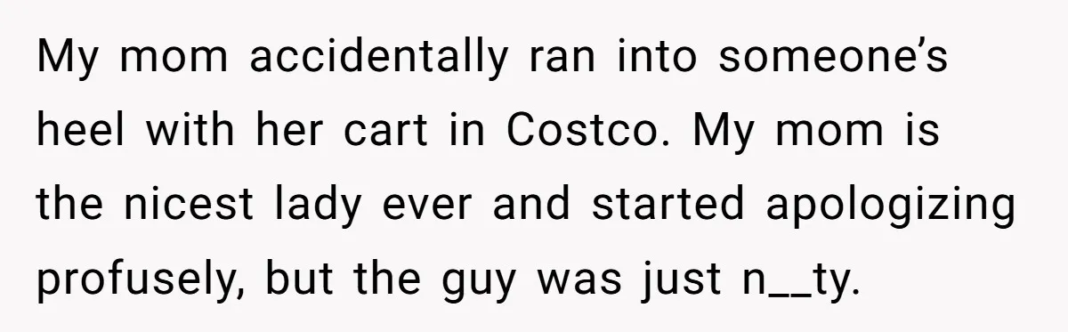 My mom accidentally ran into someone’s heel with her cart in Costco. My mom is the nicest lady ever and started apologizing profusely, but the guy was just n__ty.