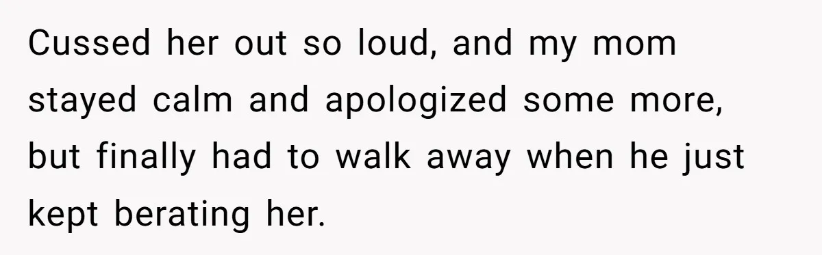 Cussed her out so loud, and my mom stayed calm and apologized some more, but finally had to walk away when he just kept berating her.