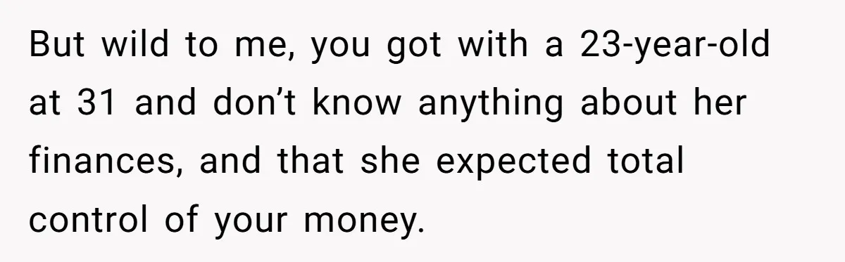 But wild to me, you got with a 23-year-old at 31 and don’t know anything about her finances, and that she expected total control of your money.