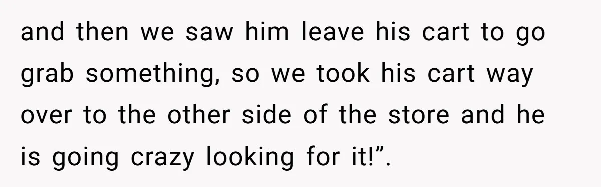 and then we saw him leave his cart to go grab something, so we took his cart way over to the other side of the store and he is going...