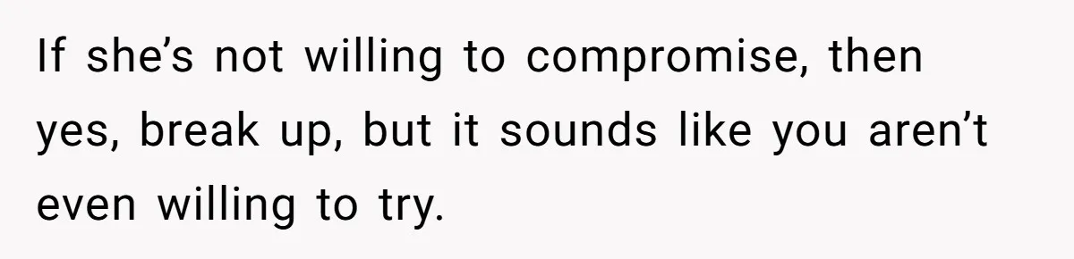 If she’s not willing to compromise, then yes, break up, but it sounds like you aren’t even willing to try.