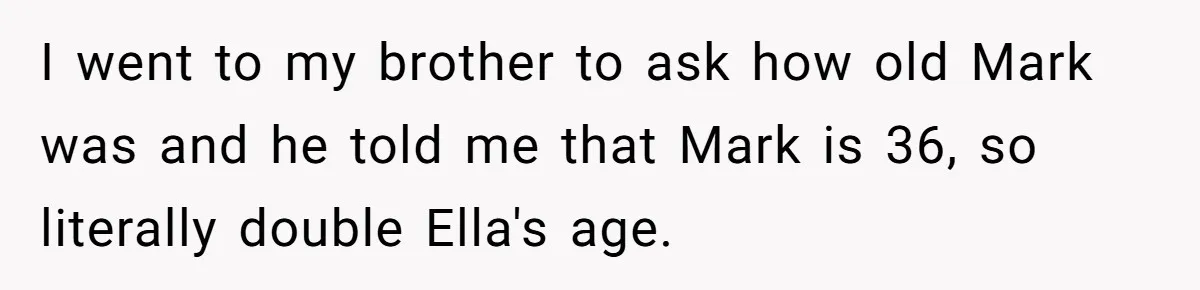 I went to my brother to ask how old Mark was and he told me that Mark is 36, so literally double Ella's age.
