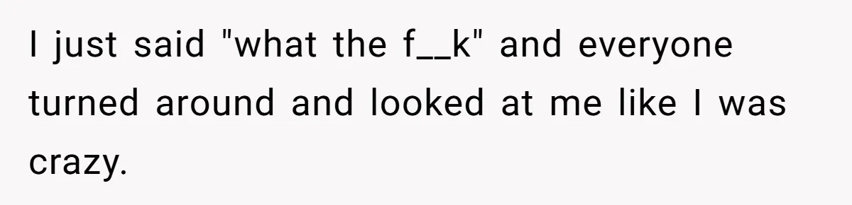 I just said "what the f__k" and everyone turned around and looked at me like I was crazy.