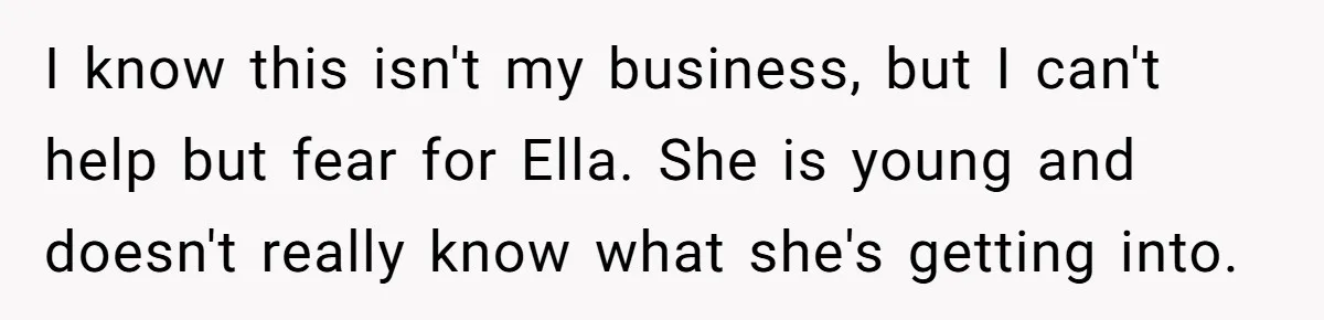 I know this isn't my business, but I can't help but fear for Ella. She is young and doesn't really know what she's getting into.