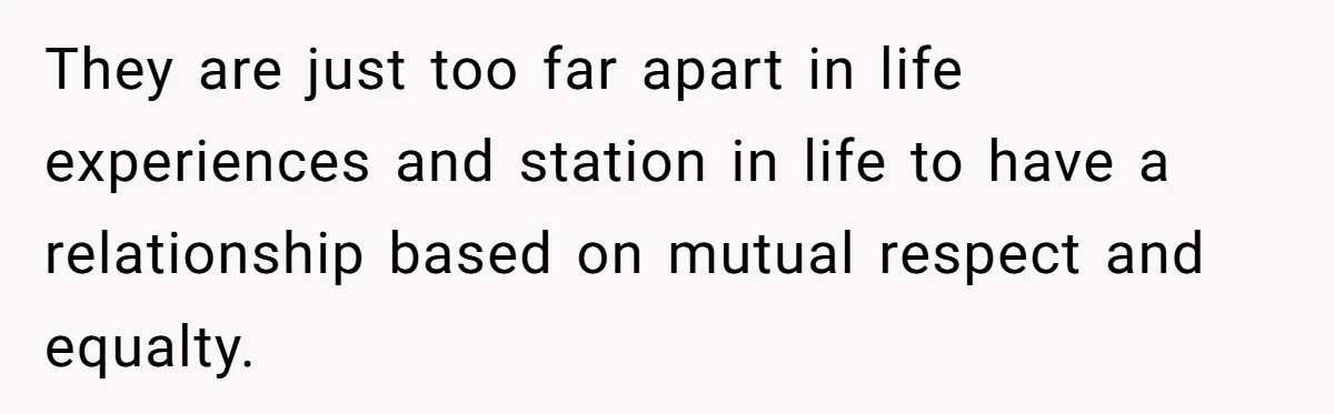 They are just too far apart in life experiences and station in life to have a relationship based on mutual respect and equalty.