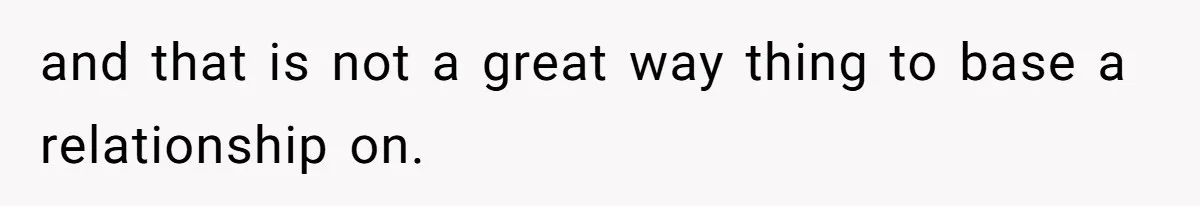 and that is not a great way thing to base a relationship on.
