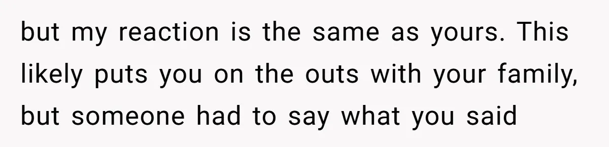 but my reaction is the same as yours. This likely puts you on the outs with your family, but someone had to say what you said