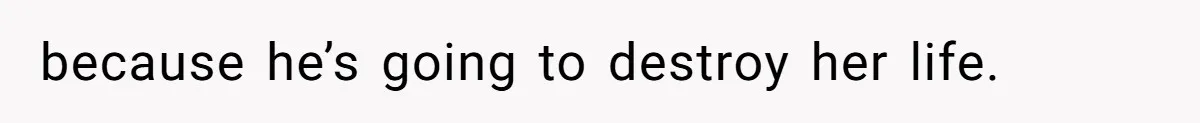 because he’s going to destroy her life.