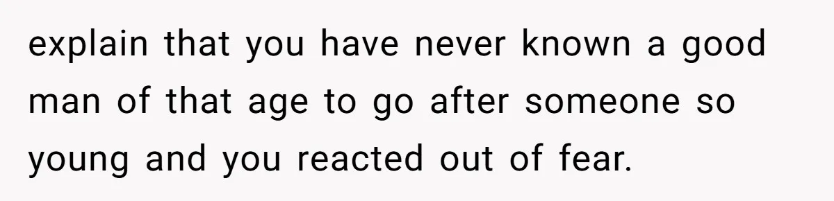 explain that you have never known a good man of that age to go after someone so young and you reacted out of fear.