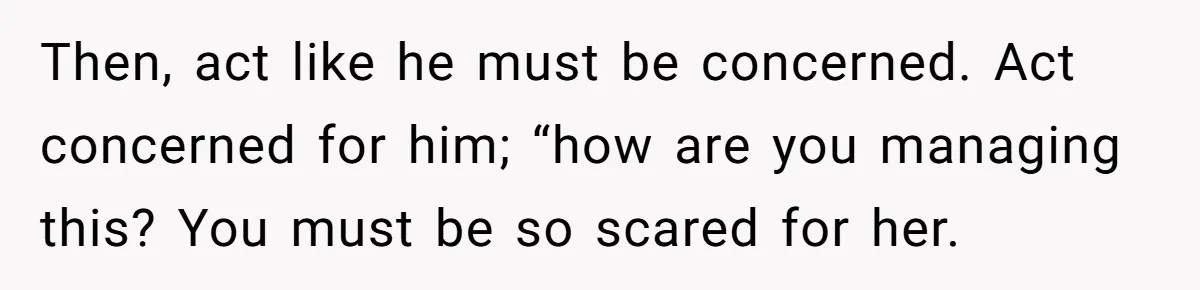 Then, act like he must be concerned. Act concerned for him; “how are you managing this? You must be so scared for her.