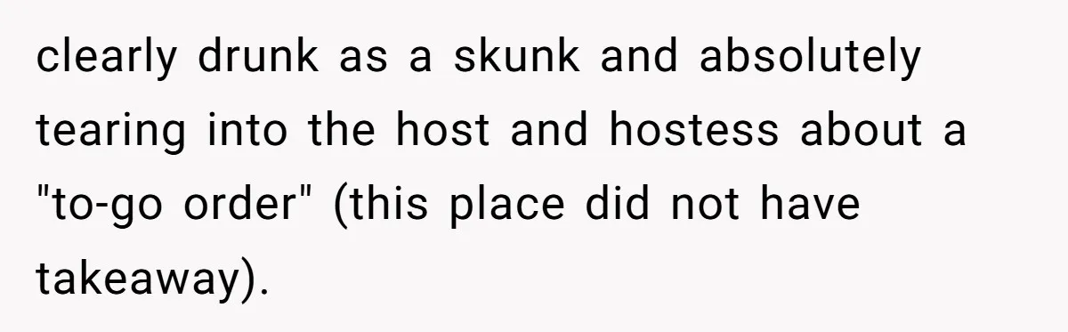 clearly drunk as a skunk and absolutely tearing into the host and hostess about a "to-go order" (this place did not have takeaway).