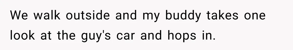We walk outside and my buddy takes one look at the guy's car and hops in.