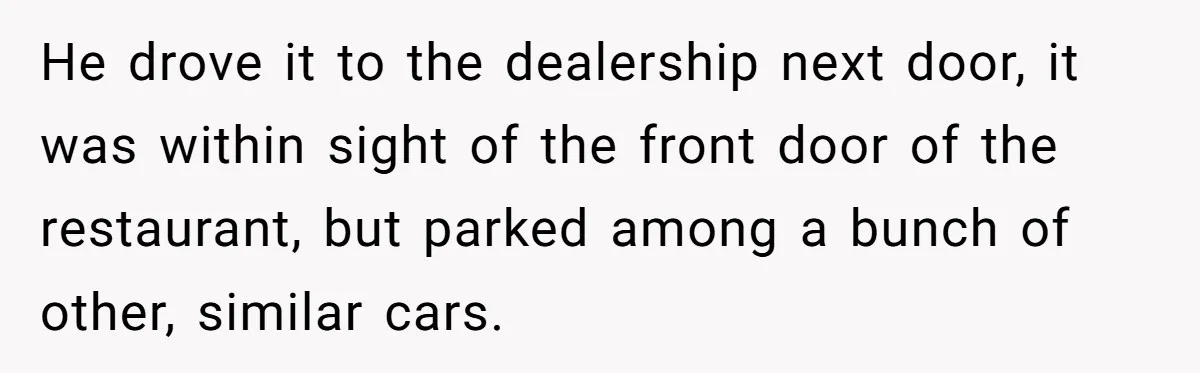 He drove it to the dealership next door, it was within sight of the front door of the restaurant, but parked among a bunch of other, similar cars.