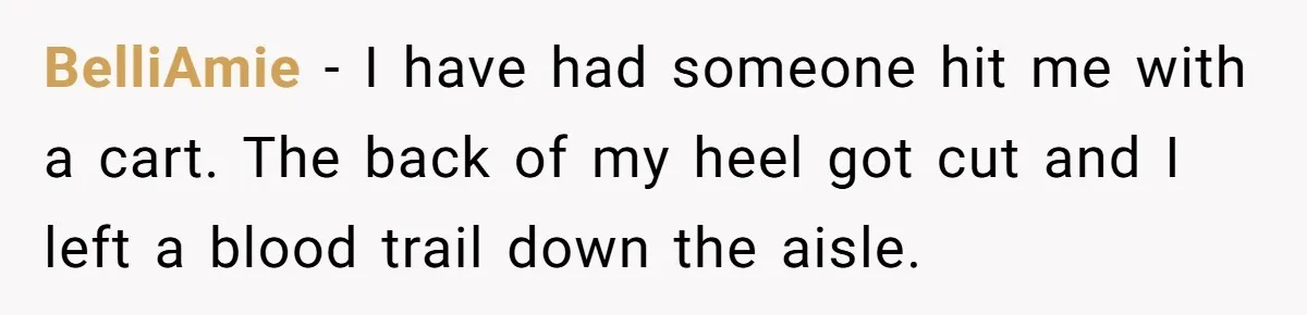 BelliAmie − I have had someone hit me with a cart. The back of my heel got cut and I left a blood trail down the aisle.