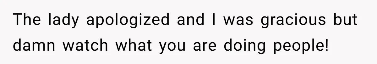 The lady apologized and I was gracious but damn watch what you are doing people!