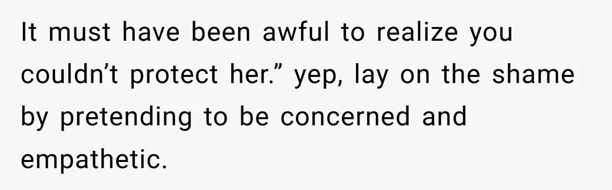 It must have been awful to realize you couldn’t protect her.” yep, lay on the shame by pretending to be concerned and empathetic.