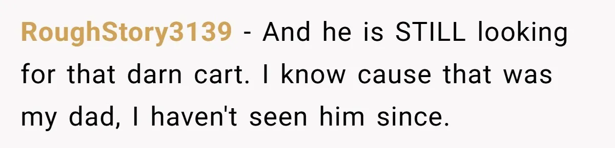 RoughStory3139 − And he is STILL looking for that darn cart. I know cause that was my dad, I haven't seen him since.