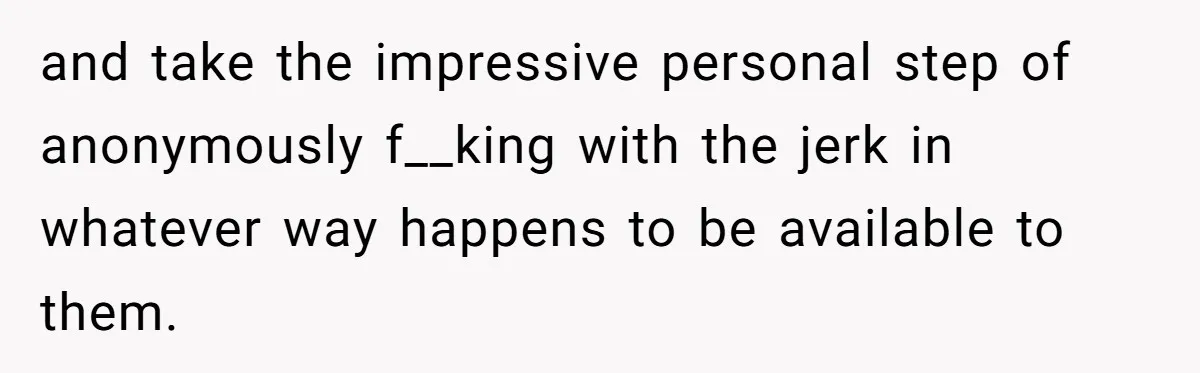 and take the impressive personal step of anonymously f__king with the jerk in whatever way happens to be available to them.