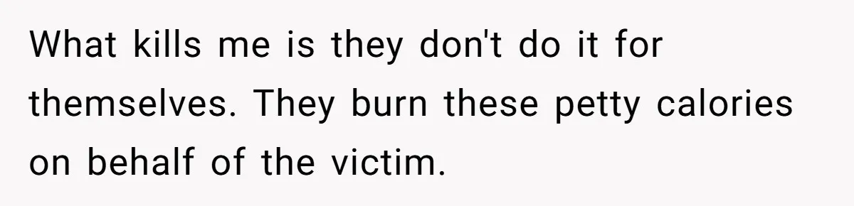 What kills me is they don't do it for themselves. They burn these petty calories on behalf of the victim.