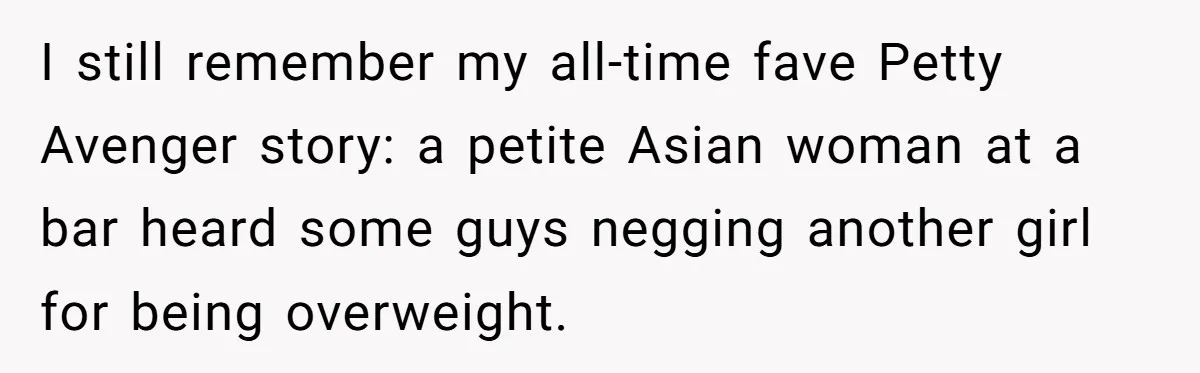 I still remember my all-time fave Petty Avenger story: a petite Asian woman at a bar heard some guys negging another girl for being overweight.