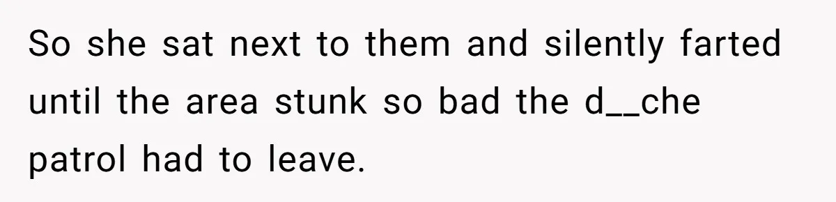 So she sat next to them and silently farted until the area stunk so bad the d__che patrol had to leave.