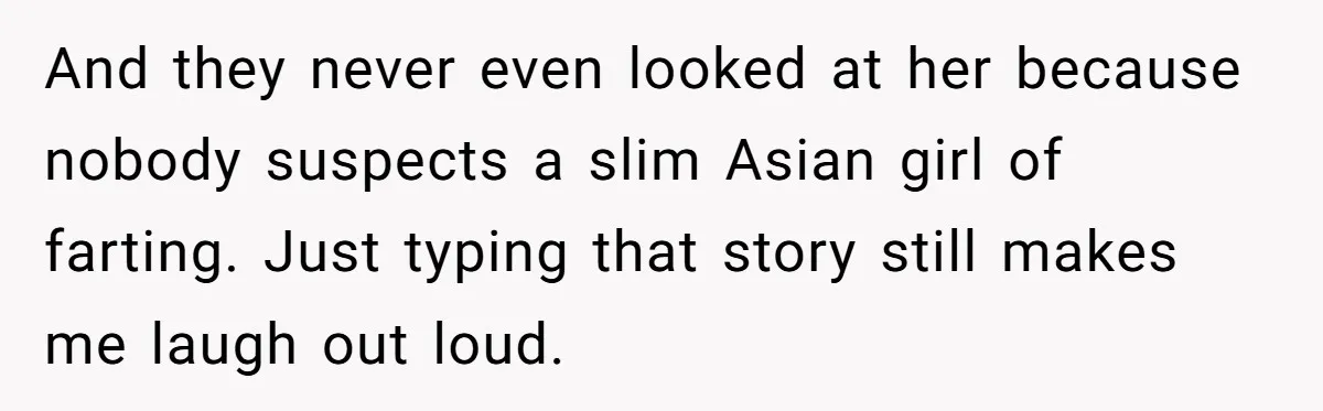And they never even looked at her because nobody suspects a slim Asian girl of farting. Just typing that story still makes me laugh out loud.