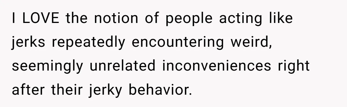 I LOVE the notion of people acting like jerks repeatedly encountering weird, seemingly unrelated inconveniences right after their jerky behavior.