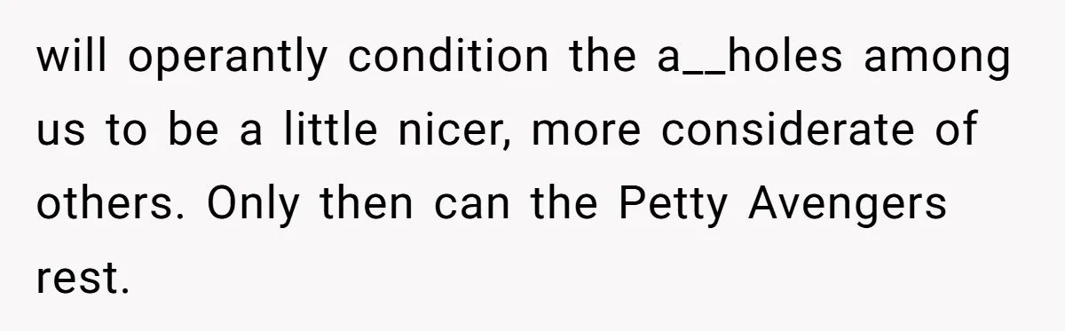 will operantly condition the a__holes among us to be a little nicer, more considerate of others. Only then can the Petty Avengers rest.
