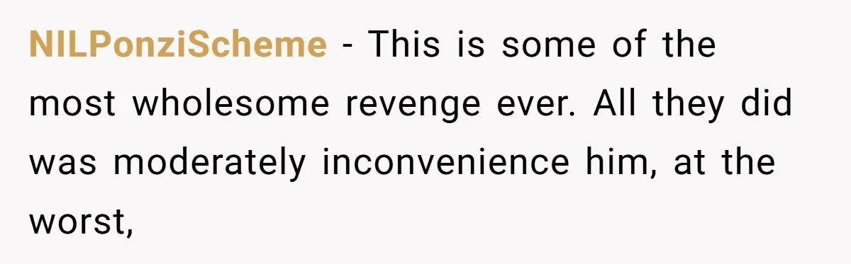NILPonziScheme − This is some of the most wholesome revenge ever. All they did was moderately inconvenience him, at the worst,