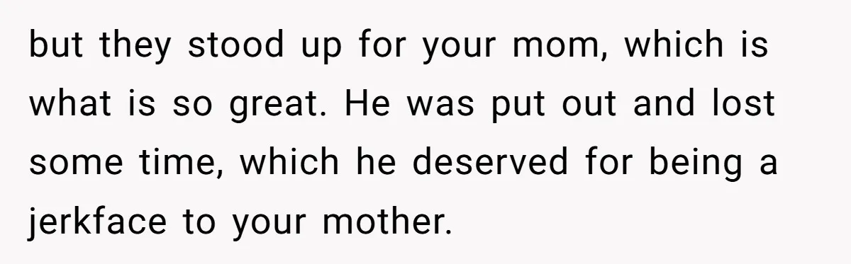 but they stood up for your mom, which is what is so great. He was put out and lost some time, which he deserved for being a jerkface to your...