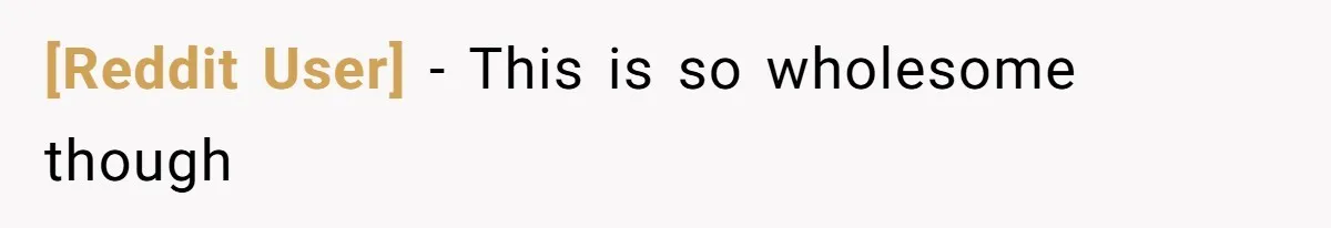 [Reddit User] − This is so wholesome though