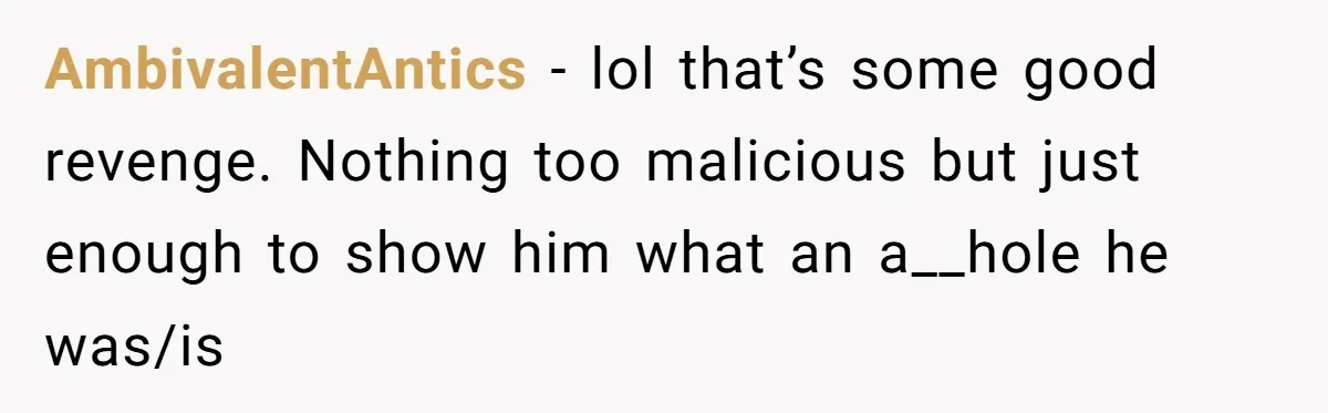AmbivalentAntics − lol that’s some good revenge. Nothing too malicious but just enough to show him what an a__hole he was/is