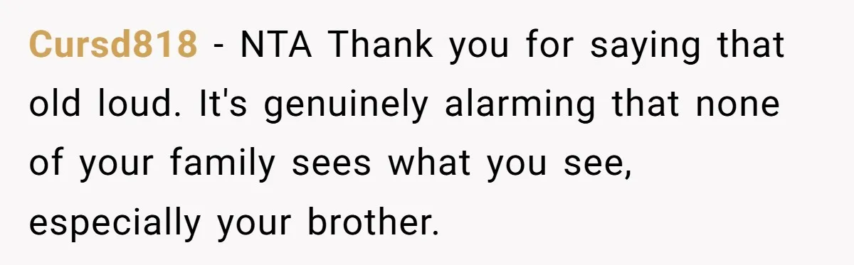 Cursd818 − NTA Thank you for saying that old loud. It's genuinely alarming that none of your family sees what you see, especially your brother.