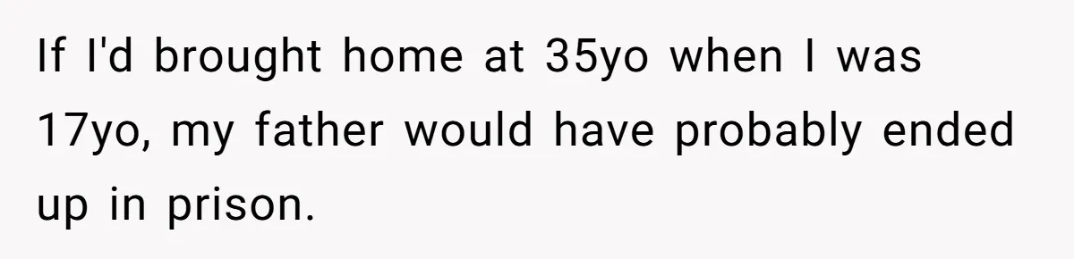 If I'd brought home at 35yo when I was 17yo, my father would have probably ended up in prison.