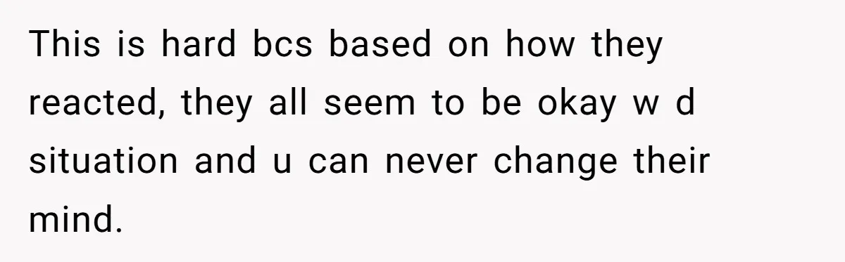 This is hard bcs based on how they reacted, they all seem to be okay w d situation and u can never change their mind.