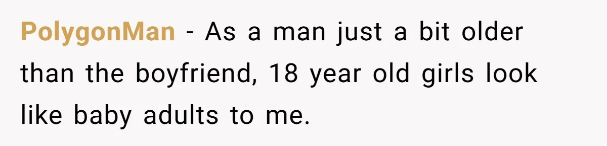 PolygonMan − As a man just a bit older than the boyfriend, 18 year old girls look like baby adults to me.