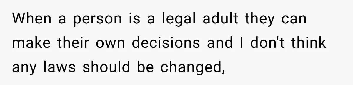 When a person is a legal adult they can make their own decisions and I don't think any laws should be changed,