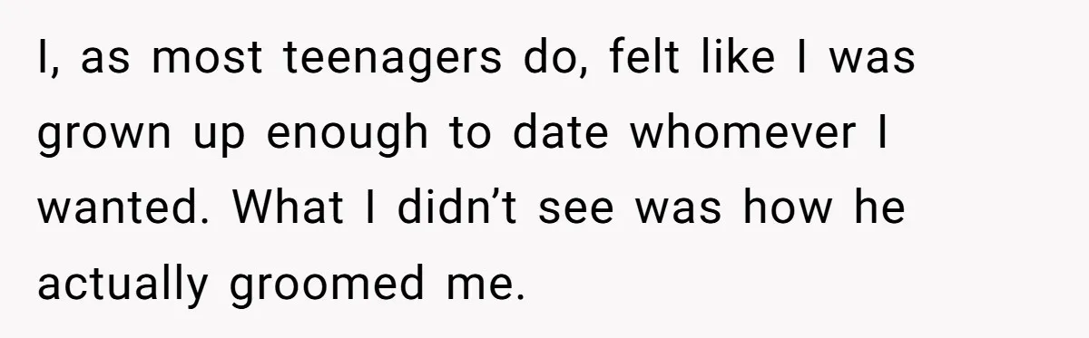I, as most teenagers do, felt like I was grown up enough to date whomever I wanted. What I didn’t see was how he actually groomed me.