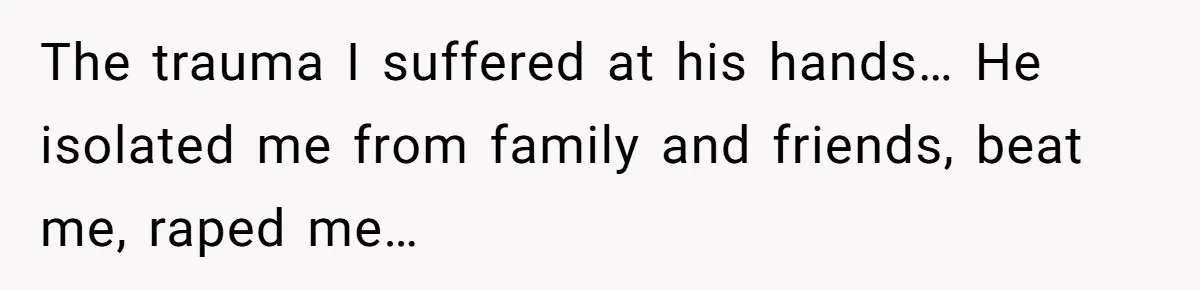 The trauma I suffered at his hands… He isolated me from family and friends, beat me, raped me…