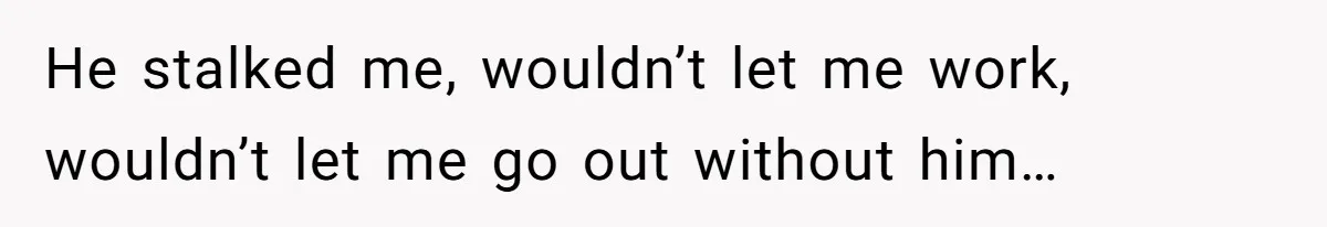 He stalked me, wouldn’t let me work, wouldn’t let me go out without him…