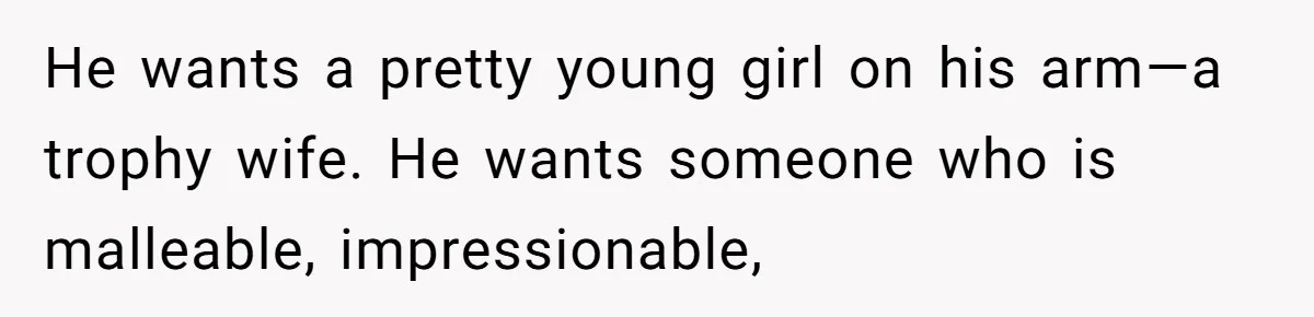 He wants a pretty young girl on his arm—a trophy wife. He wants someone who is malleable, impressionable,