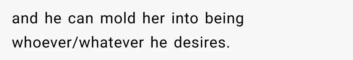 and he can mold her into being whoever/whatever he desires.
