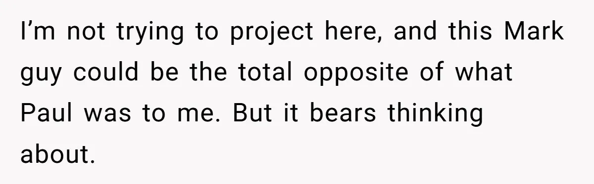 I’m not trying to project here, and this Mark guy could be the total opposite of what Paul was to me. But it bears thinking about.